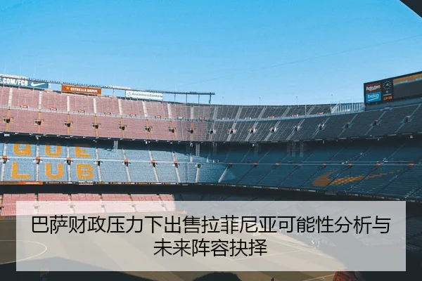巴萨财政压力下出售拉菲尼亚可能性分析与未来阵容抉择