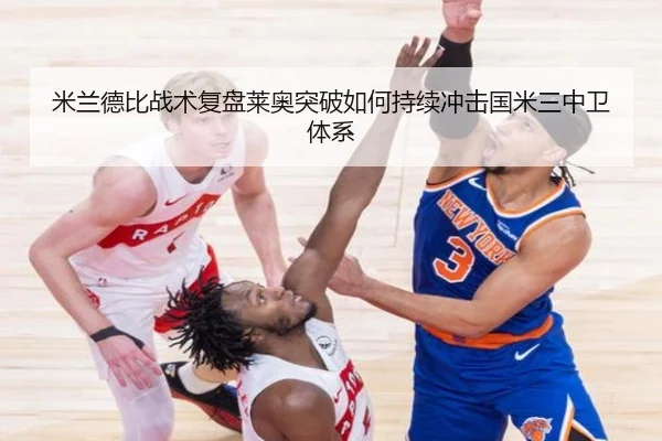 米兰德比战术复盘莱奥突破如何持续冲击国米三中卫体系