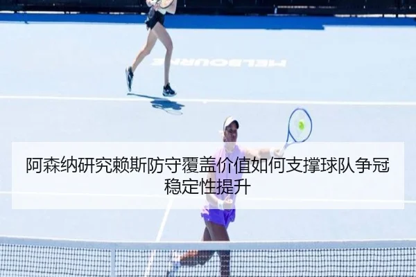 阿森纳研究赖斯防守覆盖价值如何支撑球队争冠稳定性提升
