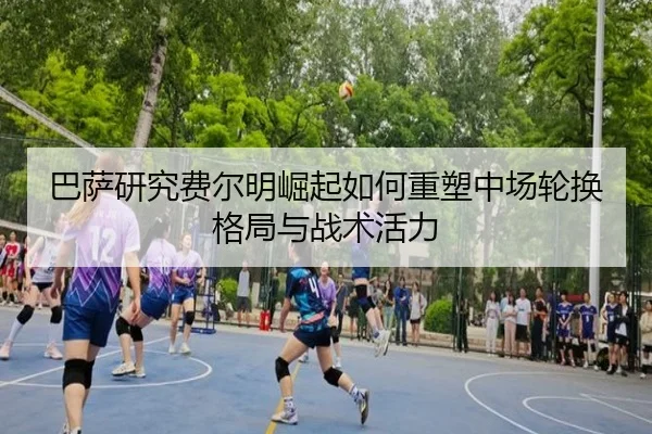 巴萨研究费尔明崛起如何重塑中场轮换格局与战术活力