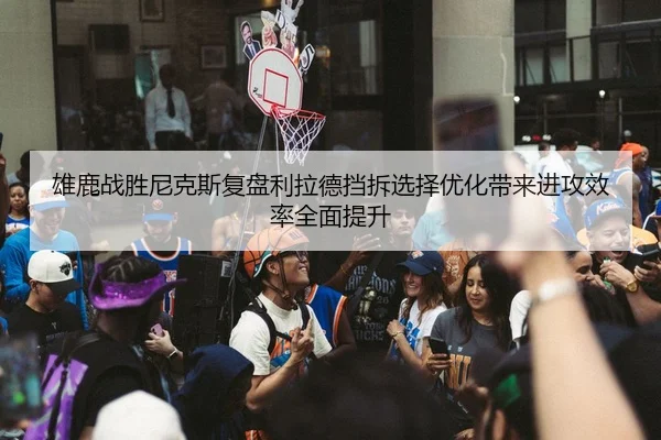 雄鹿战胜尼克斯复盘利拉德挡拆选择优化带来进攻效率全面提升