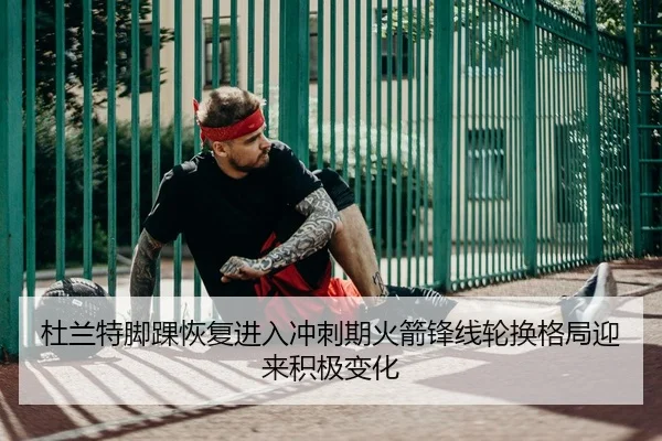 杜兰特脚踝恢复进入冲刺期火箭锋线轮换格局迎来积极变化