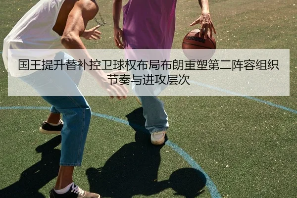 国王提升替补控卫球权布局布朗重塑第二阵容组织节奏与进攻层次
